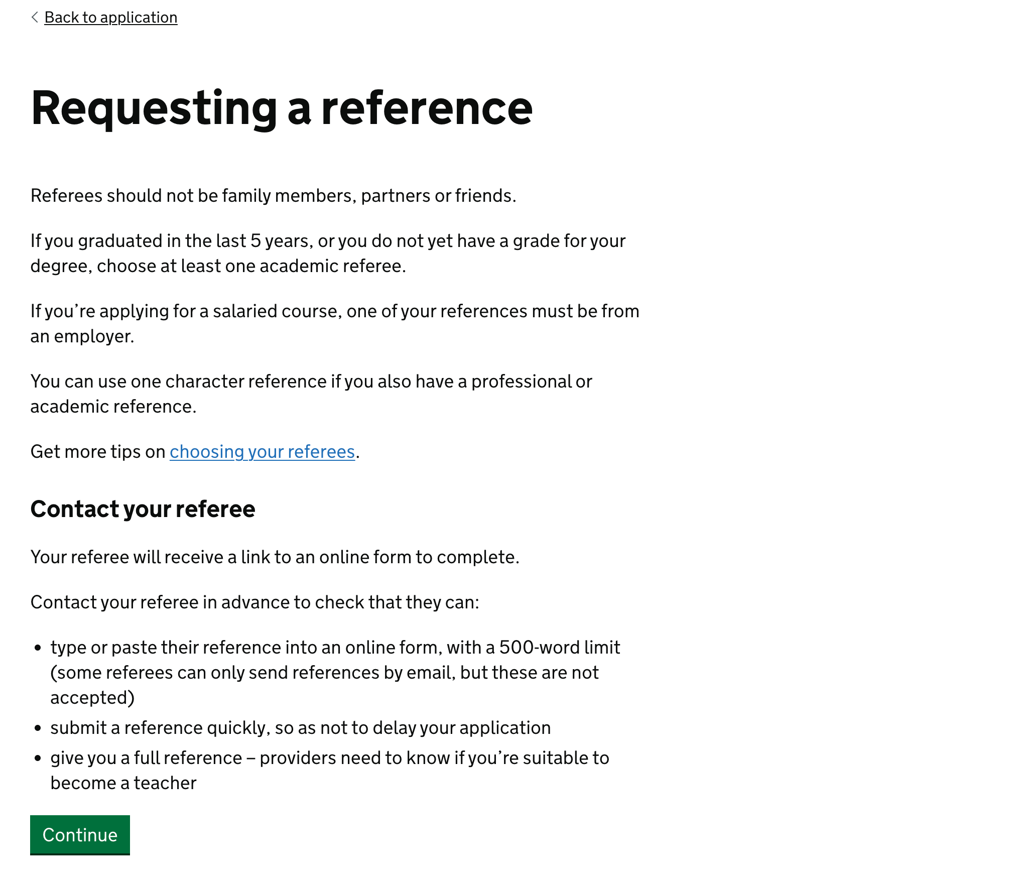Screenshot showing text: Requesting a reference. Referees should not be family members, partners or friends. If you graduated in the last 5 years, or you do not yet have a grade for your degree, choose at least one academic referee. If you’re applying for a salaried course, one of your references must be from an employer. You can use one character reference if you also have a professional or academic reference. Get more tips on [choosing your referees]. Contact your referee: Your referee will receive a link to an online form to complete. Contact your referee in advance to check that they can: type or paste their reference into an online form, with a 500-word limit (some referees can only send references by email, but these are not accepted), submit a reference quickly, so as not to delay your application, give you a full reference – providers need to know if you’re suitable to become a teacher