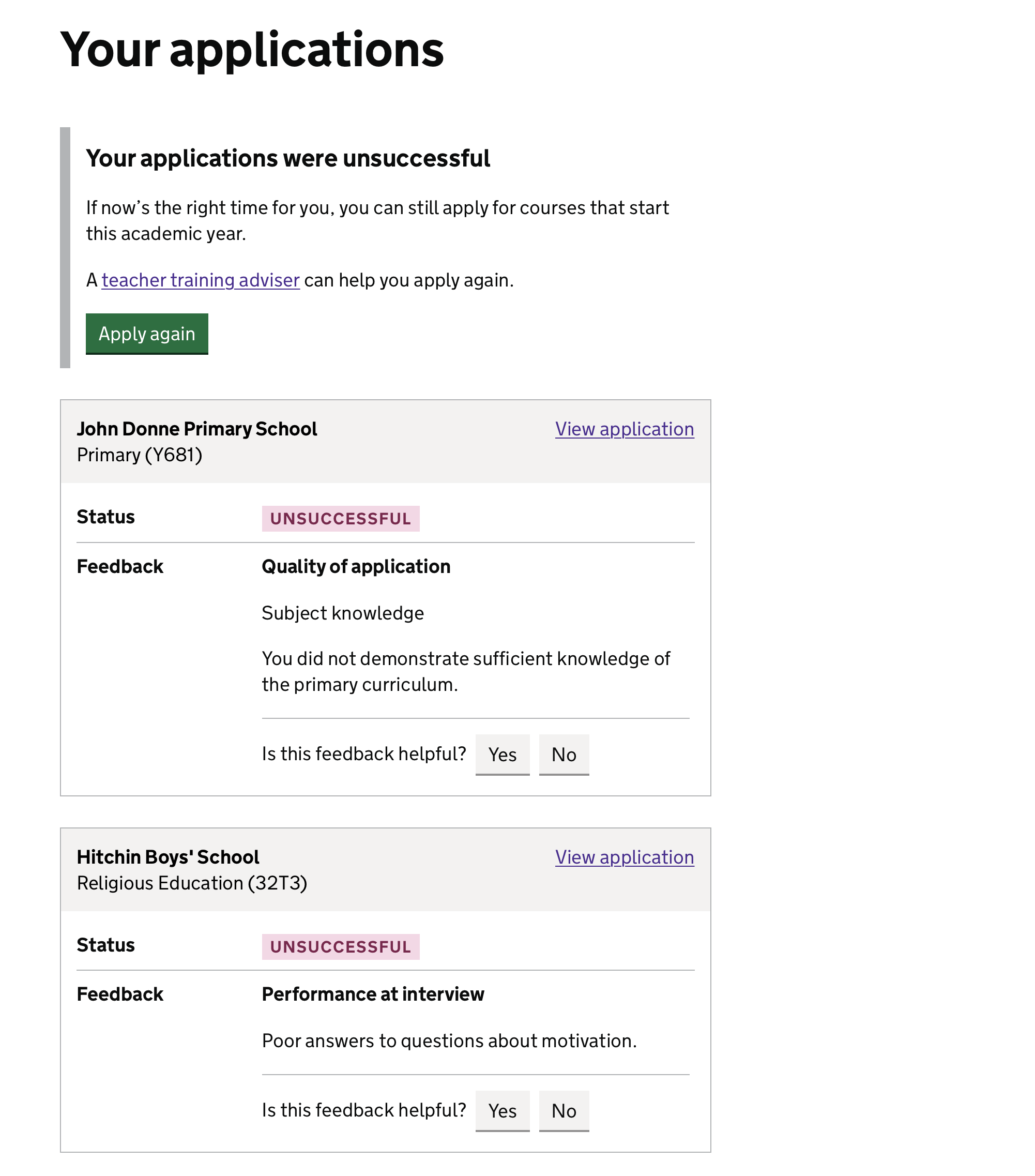 Screenshot with the heading 'Your applications' followed the text 'Your applications were unsuccessful. If now’s the right time for you, you can still apply for courses that start this academic year.' and a green button labelled 'Apply again'. Beneath this, two boxes are shown, each one has the title of a provider and a course and the status 'Unsuccessful'. The first one contains the feedback 'Subject knowledge: You did not demonstrate sufficient knowledge of the primary curriculum'. Beneath this is a line and then a question 'Is this feedback helpful?' followed by 2 grey buttons labelled 'Yes' and 'No'. The second box is similar, but with the feedback 'Peformance at interview: Poor answers to questions about motivation'.