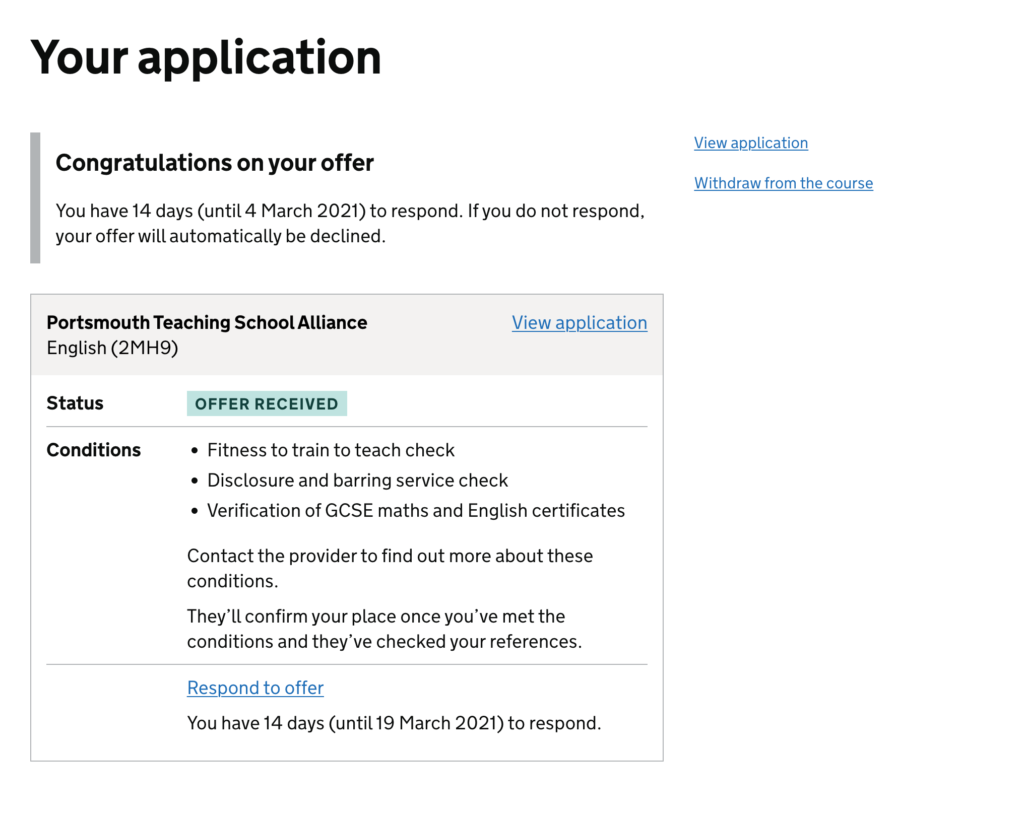 Screenshot showing page with the heading ‘Your application‘. The introduction shows the heading ‘Congratulations on your offer‘ and the content ‘You have 14 days (until 4 Matrch 2021) to respond. If you do not respond, your offer will automatically be declined.’ A box contains details of the offer, including the name of the training provider, the course, the ‘offer received‘ status and the conditions of the offer. These conditions include ‘Fitness to train to teach check‘, ‘Disclosure and barring service check’ and ‘Verification of GCSE maths and English certificates‘. Text under this tells the candidate to contact the provider for more information and mentions that the provider needs to check their references. A link underneath lets the candidate respond to the offer and repeats the deadline. Links outside the box on the right of the page let the candidate view their application or withdraw from the course.