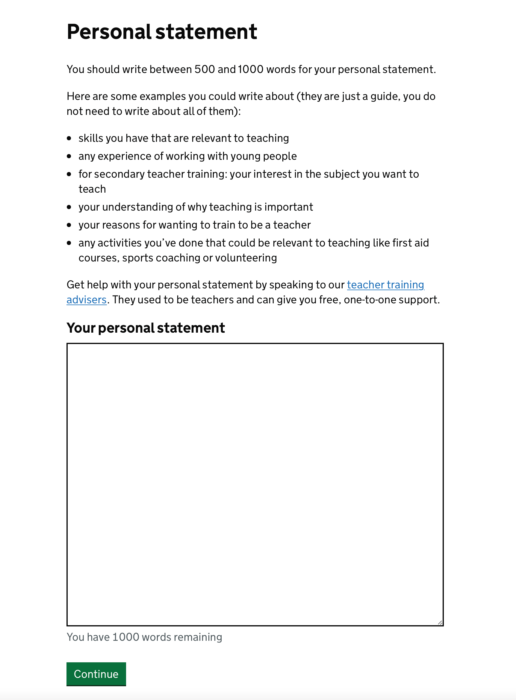 Screenshot with the heading ‘Personal Statement’, followed by content saying the user should write between 500 and 1000 words for their personal statement. The content also gives the user some examples they could write about, including skills and experience with young people they have, subject interest, their understanding of why teaching is important, their reasons for wanting to train to teach, and activities that could be relevant to teaching. The content below tells the user they can speak to a Teacher Training adviser for one-on-one support and provides a link. The screen then has a large empty text box and tells the user that they have 1000 words remaining underneath the text box.